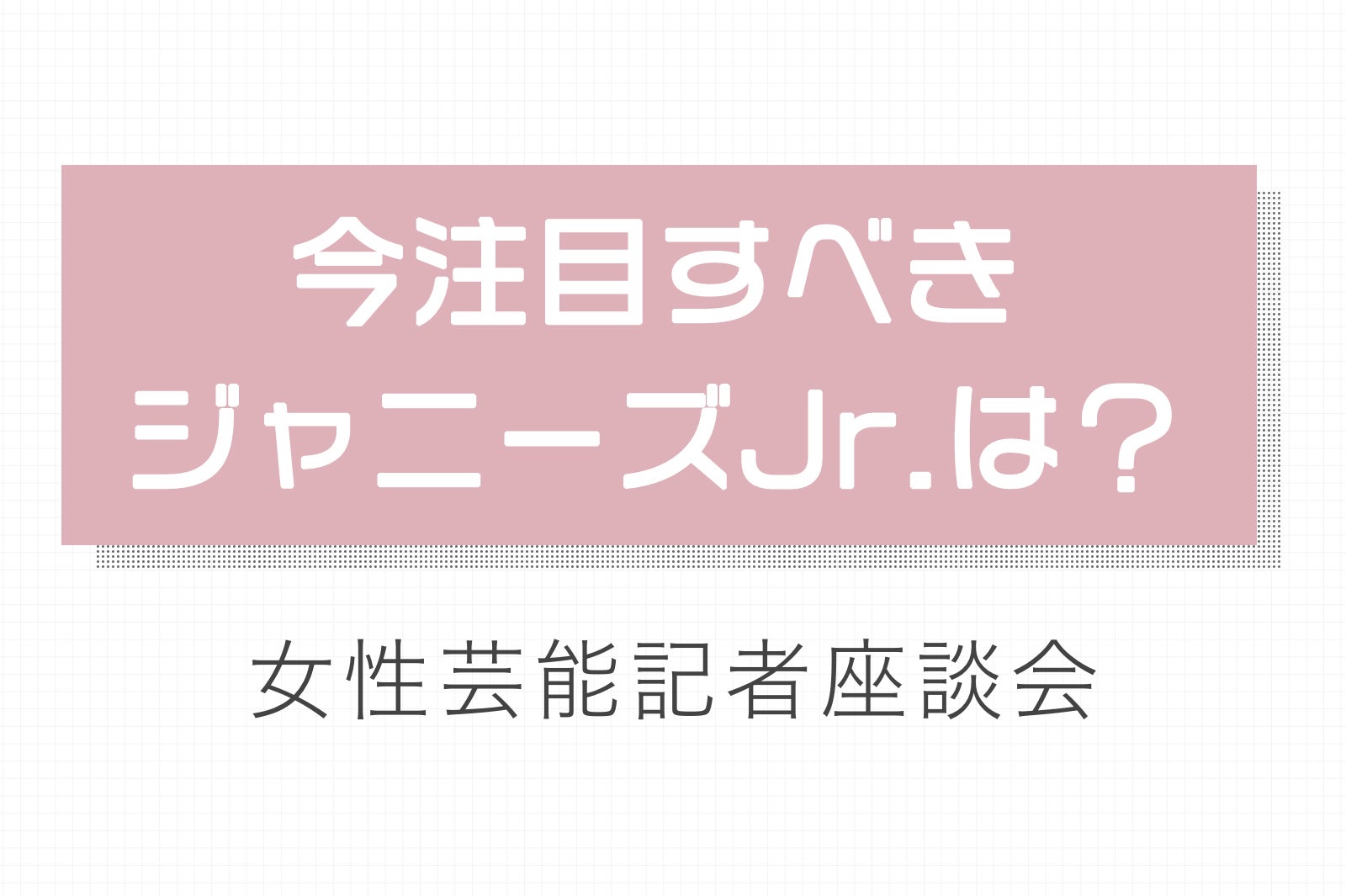 今注目のジャニーズjr は誰 次世代スター候補を探せ 女性芸能記者座談会 モデルプレス