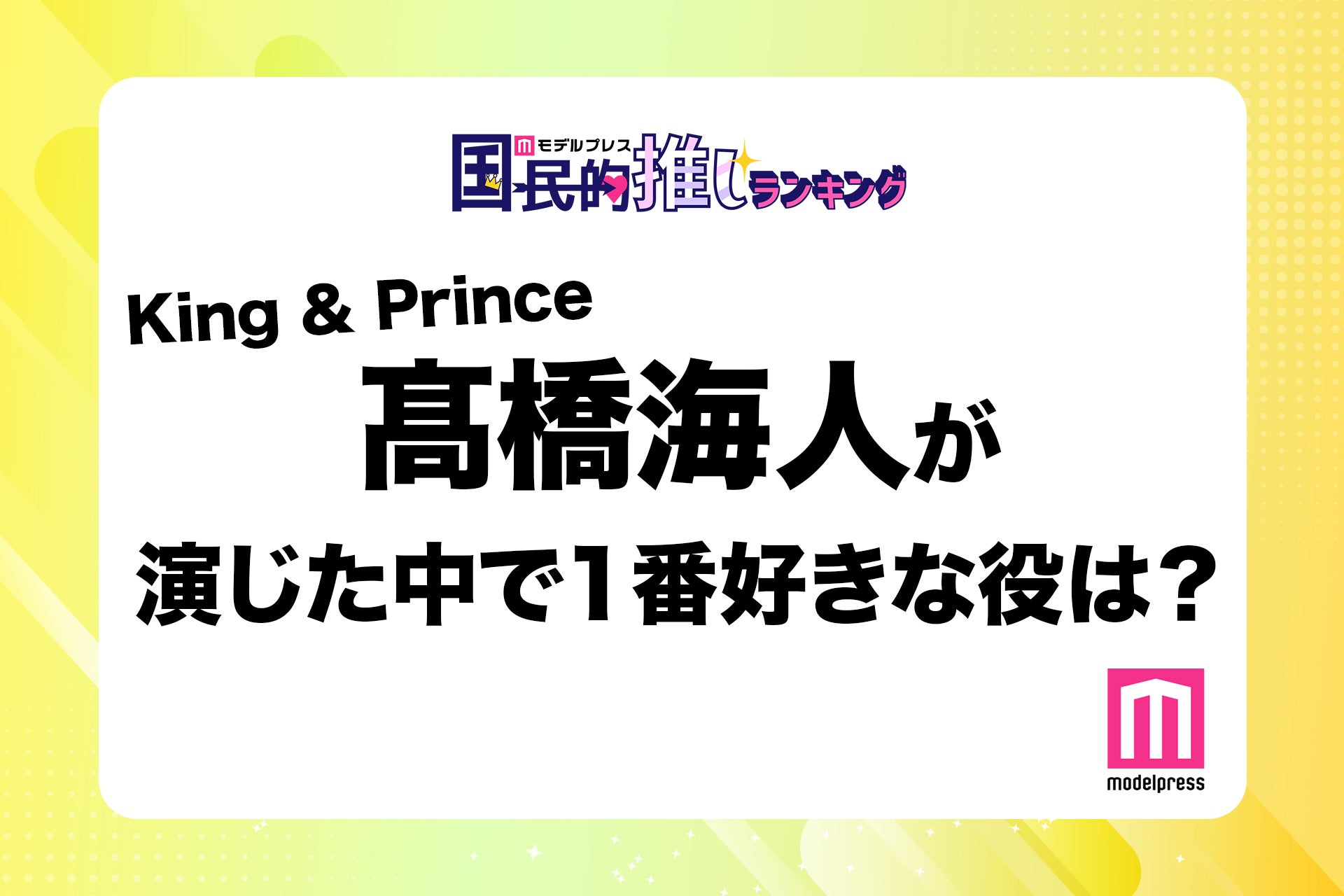 ＜終了＞King ＆ Prince高橋海人が演じた中で1番好きな役は？【モデルプレス国民的推しランキング】