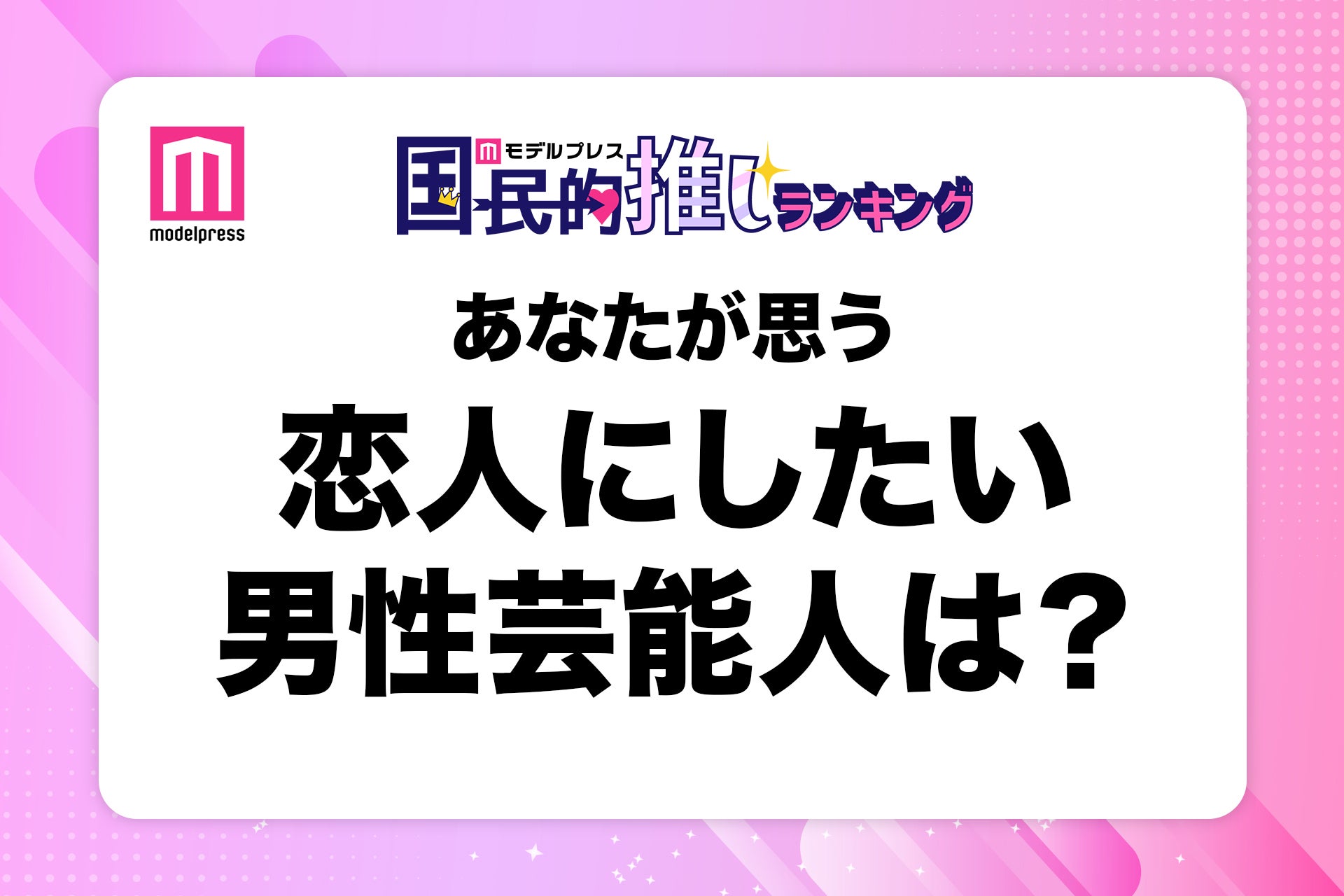 ＜終了＞あなたが思う“恋人にしたい男性芸能人”は？【モデルプレス国民的推しランキング】
