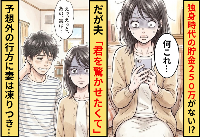 独身時代に貯めた【250万円】が口座から消えた！？だが夫「君を驚かせたくて」”予想外の行方”に妻がフリーズした話