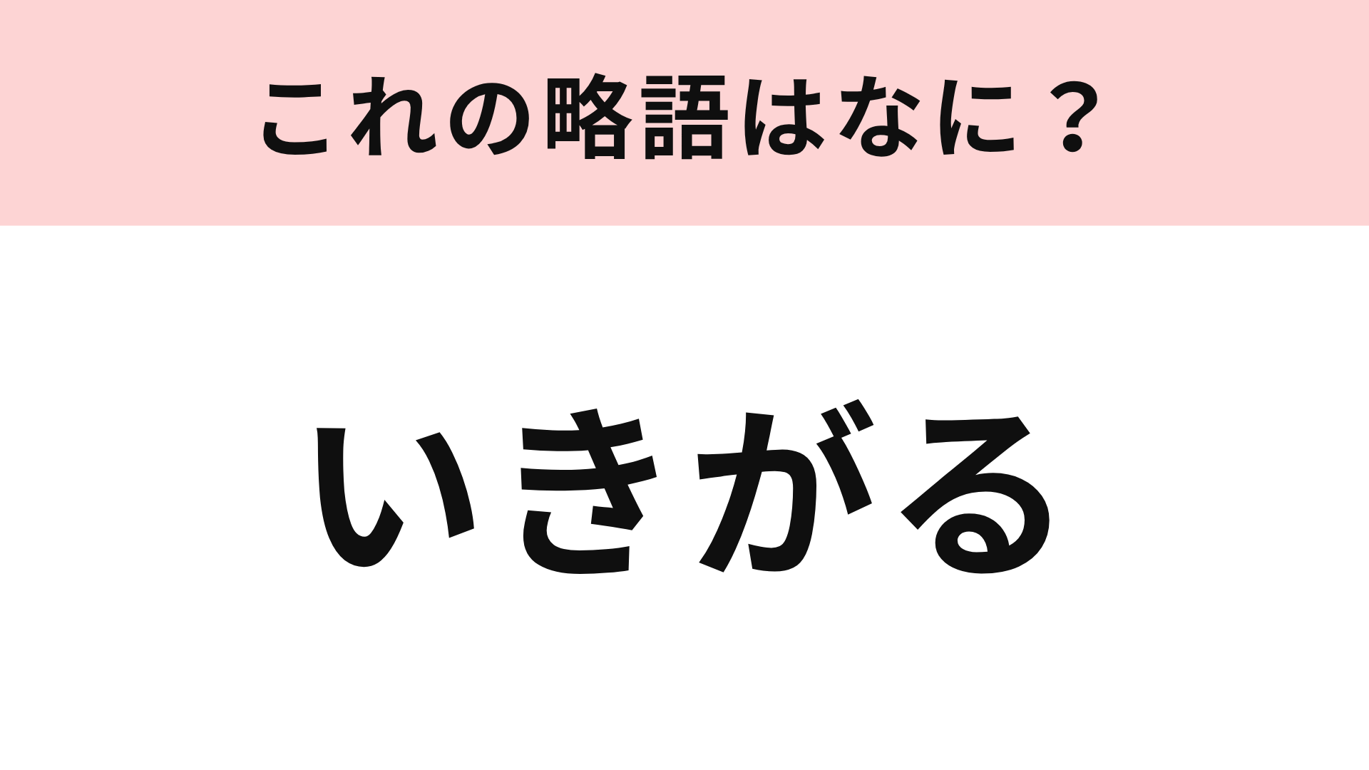 【略語クイズ】「いきがる」の略語は？なるべくしないほうがいいことです…！
