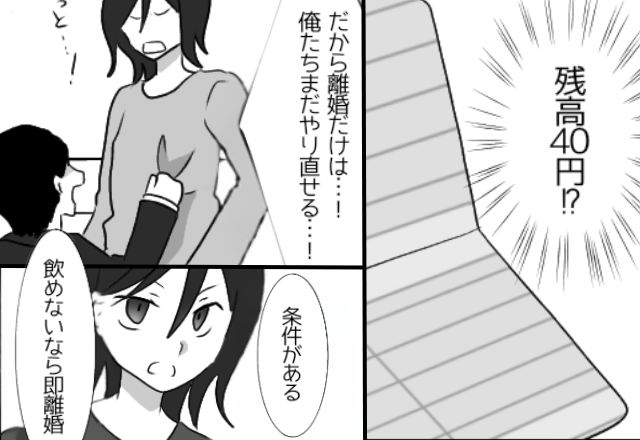 【残高40円！？】子ども用の貯金を使った夫。しかし離婚は拒否してきて…妻「“条件”がある。飲めないなら即離婚」