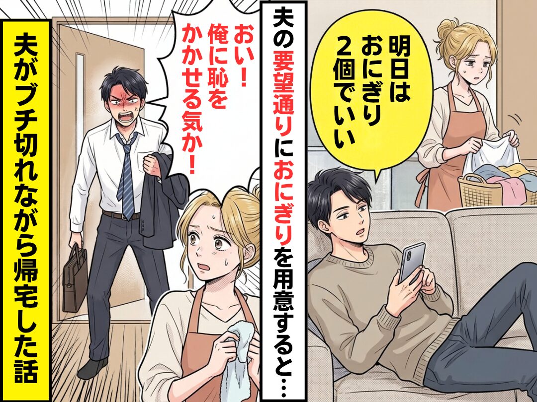 夫「おにぎり2個でいい」夫の要望通りにおにぎりを用意するも…帰宅後⇒夫「おい！恥をかかせる気か！」ブチ切れられた話