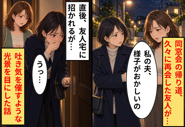 同窓会の帰り道…友人「私の夫、様子がおかしいの」直後⇒友人宅で「うっ…」吐き気を催すような光景を目にした話