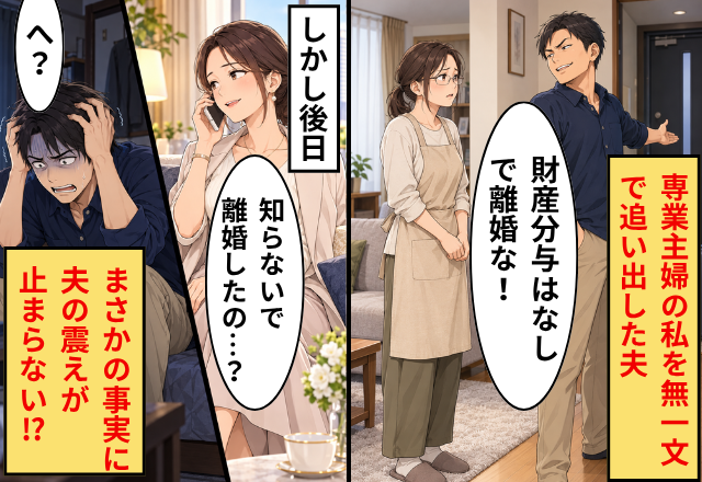 「財産分与はなしで離婚な！」専業主婦の私を“無一文”で追い出すが…後日⇒私「知らないで離婚したの…？」元夫「へ？」