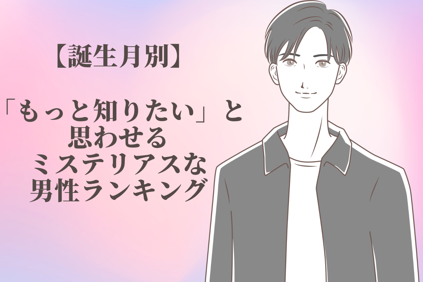 【誕生月別】「もっと知りたい」と思わせるミステリアスな男性ランキング＜第１位〜第３位＞