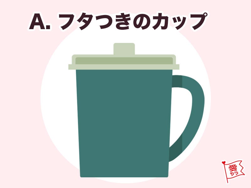 A：「フタつきのカップ」を選んだあなた